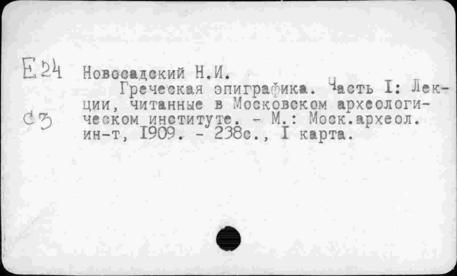 ﻿Новоеадский Н.И.
Греческая эпиграфика, ^асть I: Лекции, читанные в Московском археологическом институте. - М.: Моск.археол. ин-т, 1909. - 238с., I карта.